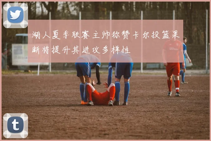湖人夏季联赛主帅称赞卡尔投篮果断将提升其进攻多样性