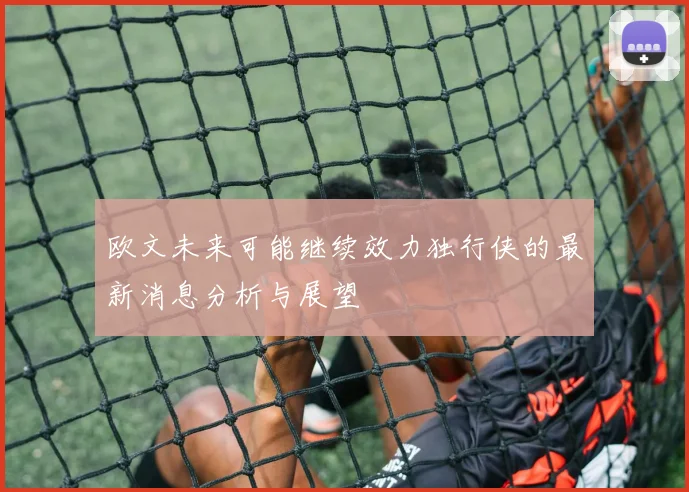 欧文未来可能继续效力独行侠的最新消息分析与展望